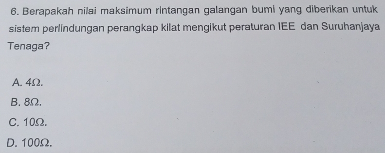 Berapakah nilai maksimum rintangan galangan bumi yang diberikan untuk
sistem perlindungan perangkap kilat mengikut peraturan IEE dan Suruhanjaya
Tenaga?
A. 4Ω.
B. 8Ω.
C. 10Ω.
D. 100Ω.