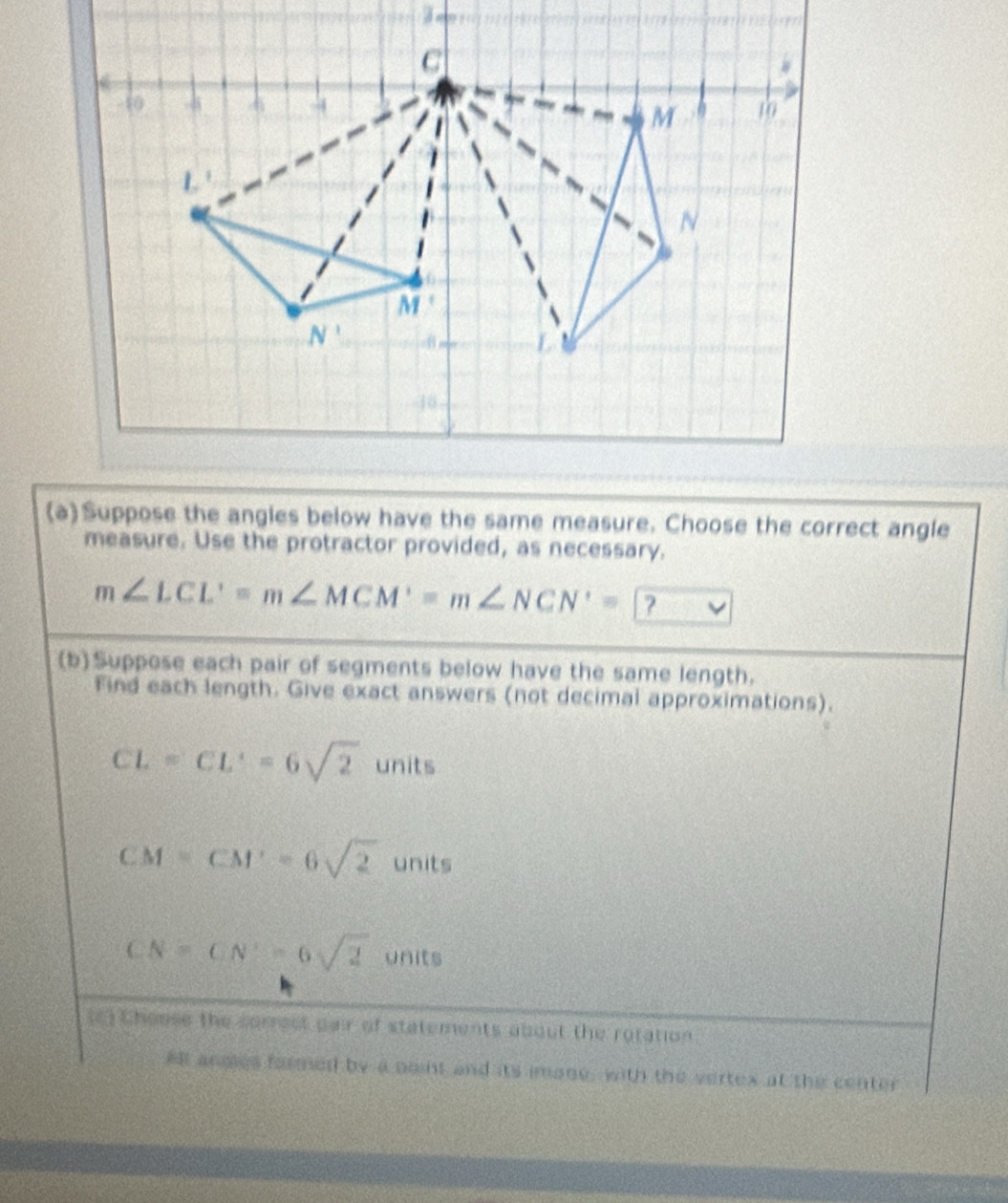 Suppose the angles below have the same measure. Choose the correct angle
measure. Use the protractor provided, as necessary.
m∠ LCL'=m∠ MCM'=m∠ NCN'= ?
(b)Suppose each pair of segments below have the same length.
Find each length. Give exact answers (not decimal approximations).
CL=CL'=6sqrt(2) unit
CM=CM'=6sqrt(2) units
CN=CN'=6sqrt(2) units
t) Choose the sorrest pair of statements about the rotation
All angies formed by a point and its imone, with the vertex at the center