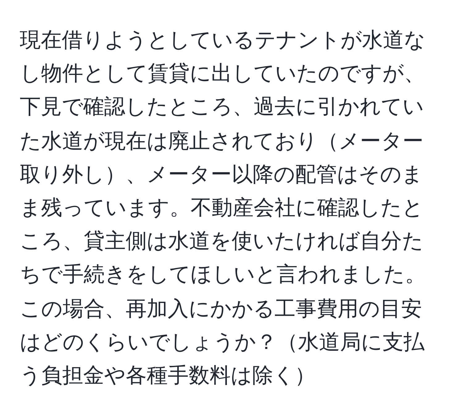 現在借りようとしているテナントが水道なし物件として賃貸に出していたのですが、下見で確認したところ、過去に引かれていた水道が現在は廃止されておりメーター取り外し、メーター以降の配管はそのまま残っています。不動産会社に確認したところ、貸主側は水道を使いたければ自分たちで手続きをしてほしいと言われました。この場合、再加入にかかる工事費用の目安はどのくらいでしょうか？水道局に支払う負担金や各種手数料は除く