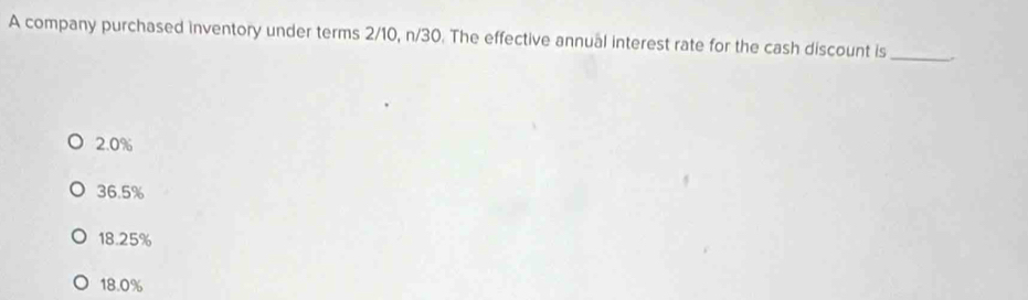 A company purchased inventory under terms 2/10, n/30. The effective annual interest rate for the cash discount is_
2.0%
36.5%
18.25%
18.0%