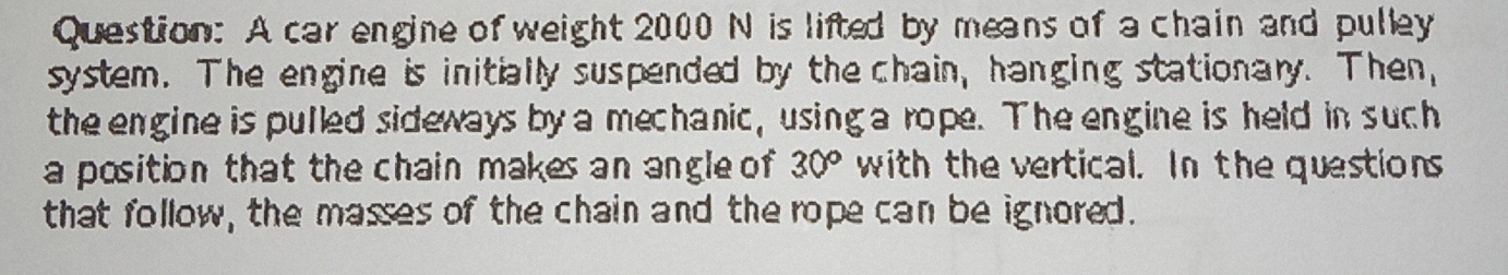 A car engine of weight 2000 N is lifted by means of a chain and pulley 
system. The engine is initially suspended by the chain, hanging stationary. Then, 
the engine is pulled sideways by a mechanic, using a rope. The engine is held in such 
a position that the chain makes an angle of 30° with the vertical. In the questions 
that follow, the masses of the chain and the rope can be ignored.