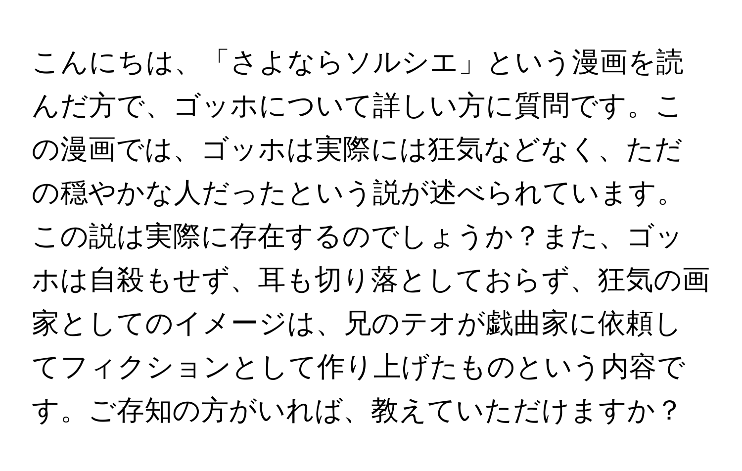 こんにちは、「さよならソルシエ」という漫画を読んだ方で、ゴッホについて詳しい方に質問です。この漫画では、ゴッホは実際には狂気などなく、ただの穏やかな人だったという説が述べられています。この説は実際に存在するのでしょうか？また、ゴッホは自殺もせず、耳も切り落としておらず、狂気の画家としてのイメージは、兄のテオが戯曲家に依頼してフィクションとして作り上げたものという内容です。ご存知の方がいれば、教えていただけますか？