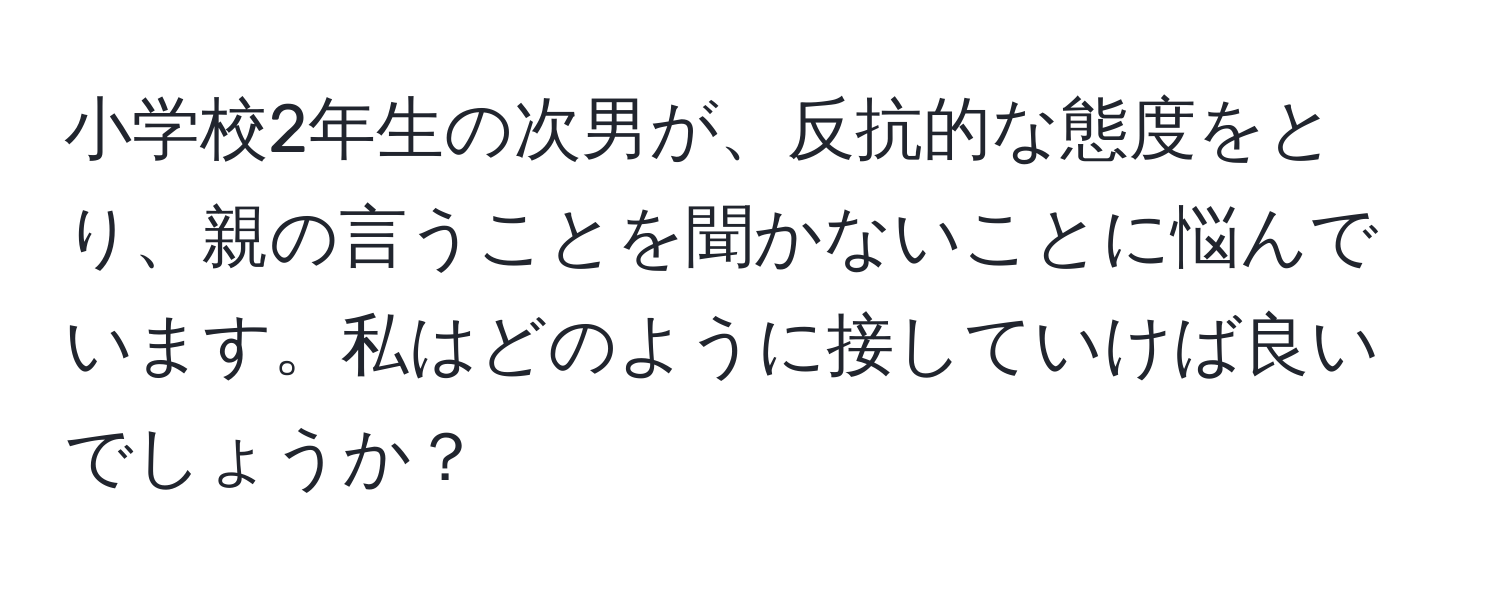 小学校2年生の次男が、反抗的な態度をとり、親の言うことを聞かないことに悩んでいます。私はどのように接していけば良いでしょうか？