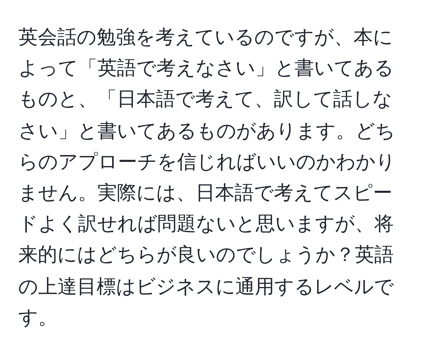 英会話の勉強を考えているのですが、本によって「英語で考えなさい」と書いてあるものと、「日本語で考えて、訳して話しなさい」と書いてあるものがあります。どちらのアプローチを信じればいいのかわかりません。実際には、日本語で考えてスピードよく訳せれば問題ないと思いますが、将来的にはどちらが良いのでしょうか？英語の上達目標はビジネスに通用するレベルです。