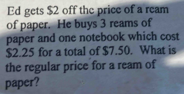 Ed gets $2 off the price of a ream 
of paper. He buys 3 reams of 
paper and one notebook which cost
$2.25 for a total of $7.50. What is 
the regular price for a ream of 
paper?