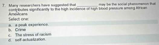 Many researchers have suggested that _may be the social phenomenon that
contributes significantly to the high incidence of high blood pressure among African
Amoricans
Select one:
a. a peak experience.
b. Crime
c. The stress of racism
d. self-actualization.