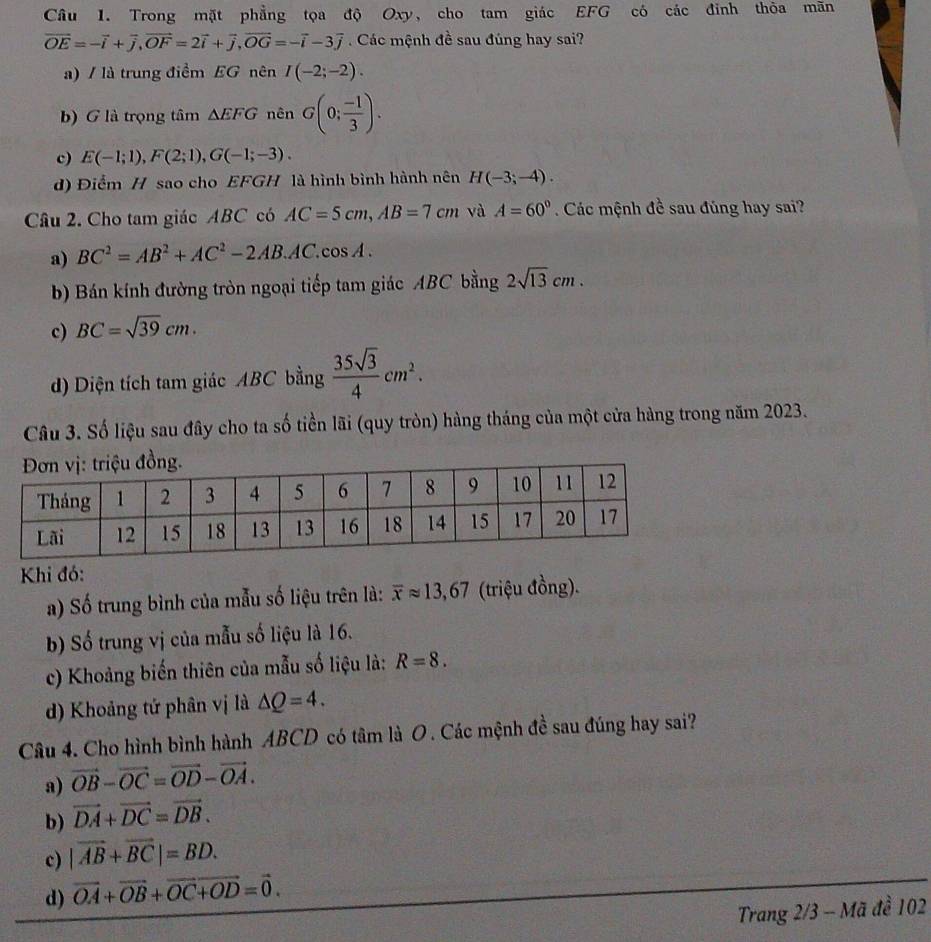 Trong mặt phẳng tọa độ Oxy, cho tam giác EFG có các đỉnh thỏa mãn
vector OE=-vector i+vector j,vector OF=2vector i+vector j,vector OG=-vector i-3vector j Các mệnh đề sau đúng hay sai?
a) / là trung điểm EG nên I(-2;-2).
b) G là trọng tâm △ EFG nên G(0; (-1)/3 ).
c) E(-1;1),F(2;1),G(-1;-3).
d) Điểm H sao cho EFGH là hình bình hành nên H(-3;-4).
Câu 2. Cho tam giác ABC có AC=5cm,AB=7cm và A=60° Các mệnh đề sau đủng hay sai?
a) BC^2=AB^2+AC^2-2AB.AC.cos A.
b) Bán kính đường tròn ngoại tiếp tam giác ABC bằng 2sqrt(13)cm.
c) BC=sqrt(39)cm.
d) Diện tích tam giác ABC bằng  35sqrt(3)/4 cm^2.
Câu 3. Số liệu sau đây cho ta số tiền lãi (quy tròn) hàng tháng của một cửa hàng trong năm 2023.
Khi đó:
a) Số trung bình của mẫu số liệu trên là: overline xapprox 13,67 (triệu đồng).
b) Số trung vị của mẫu số liệu là 16.
c) Khoảng biến thiên của mẫu số liệu là: R=8.
d) Khoảng tứ phân vị là △ Q=4.
Câu 4. Cho hình bình hành ABCD có tâm là O . Các mệnh đề sau đúng hay sai?
a) vector OB-vector OC=vector OD-vector OA.
b) vector DA+vector DC=vector DB.
c) |vector AB+vector BC|=BD.
d) vector OA+vector OB+vector OC+vector OD=vector 0.
Trang 2/3 - Mã đề 102