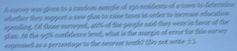 A cuvey was goven to a randon cample of 150 remdents of a town to delemine 
whether they support a new plan to rase taxes in order to icrense education 
spending. Of those sureyed, 40% of the people sad they were in favor of the 
plan. At the ogb contidence level, what is the margin of enor for this suney 
expremed as a percentage to the nearest tenh? (Do not wite __)