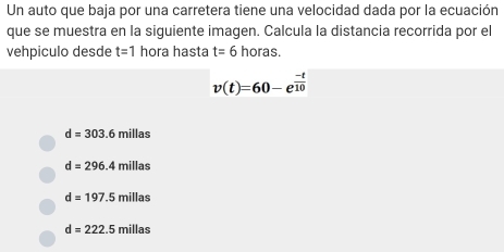 Un auto que baja por una carretera tiene una velocidad dada por la ecuación
que se muestra en la siguiente imagen. Calcula la distancia recorrida por el
vehpiculo desde t=1 hora hasta t=6 horas.
v(t)=60-e^(frac -t)10
d=303.6 F millas
d=296.4millas
d=197.5millas
d=222.5millas