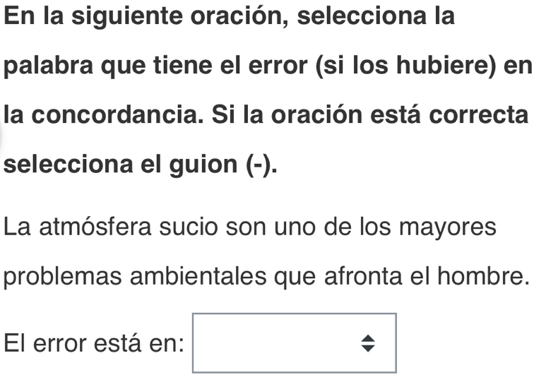 En la siguiente oración, selecciona la 
palabra que tiene el error (si los hubiere) en 
la concordancia. Si la oración está correcta 
selecciona el guion (-). 
La atmósfera sucio son uno de los mayores 
problemas ambientales que afronta el hombre. 
El error está en: