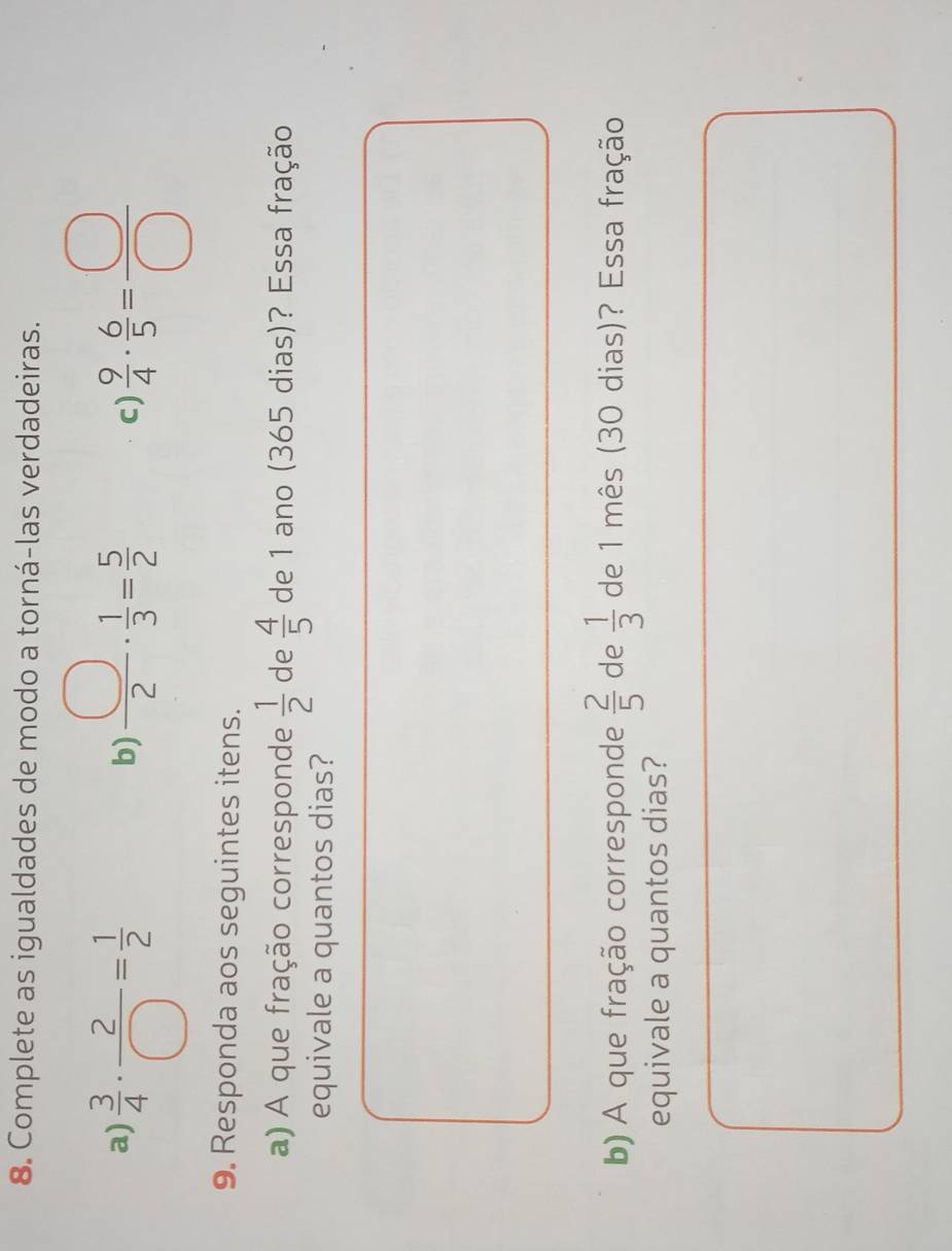 Complete as igualdades de modo a torná-las verdadeiras. 
a)  3/4 ·  2/□  = 1/2   9/4 ·  6/5 = □ /□  
b)  □ /2 ·  1/3 = 5/2 
c) 
9. Responda aos seguintes itens. 
a) A que fração corresponde  1/2  de  4/5  de 1 ano (365 dias)? Essa fração 
equivale a quantos dias? 
b) A que fração corresponde  2/5  de  1/3  de 1 mês (30 dias)? Essa fração 
equivale a quantos dias?