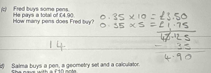 Fred buys some pens. 
He pays a total of £4.90. 
How many pens does Fred buy? 
_ 
_ 
d) Salma buys a pen, a geometry set and a calculator. 
She pays with a £10 note