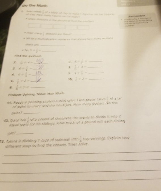 Do the Math 
C. Juac need:  1/2  of a block of clay to make t tigurine. He has 5 blocks 
Sáy How many tigures can he mak 
Remember 
Chiding by a number is The same as multiply ing 
* Soee dolisions in the picture to find the quaterd 
oe recipracal of the number 
# Ansse Ittséty  1/2  sections are there?_ 
Wirte a muitiplication senence that shows how many sections 
there are_
50.5/  1/2 = _ 
Find the quatient 
2  1/10 / 4= _ 
7. 9/  1/2 = _ 
B 6/  1/2 = _ 
B.  1/5 / 3= _
4/  1/2 = _ 
9. 3/  1/9 = _
 1/2 / 2= _ 
10.  1/4 / 2= _ 
_  1/6 / 3=
Srablem Sabling. Show Your Work. 
. Roppy is painting posters a solid color. Each poster takes  1/2  of a jar 
of paint to cover, and she has 4 jars. How many posters can she 
pane?_ 
12. Dayl has  1/c  of a pound of chosolate. He wants to divide it into 2
agual parts for his siblings. How much of a pound will each sibling 
get?_ 
13. Celine is diliding 7 cups of catmeal into  1/6  cup servings. Explain two 
different ways to find the answer. Then solve. 
_ 
_ 
_ 
_