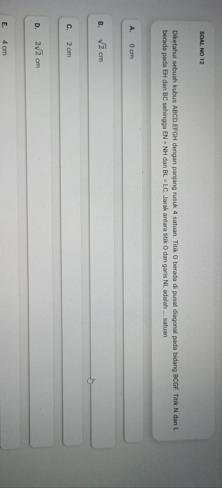 SOAL NO 12
Diketahui sebuah kubus ABCD. EFGH dengan panjang rusuk 4 satuan. Titik O berada di pusat diagonal pada bidang BCGF. Titik N dan L
berada pada EH dan BC sehingga EN=NHdanBL=LC Jarak antara titik O dan garis NL adalah .... satuan
A. 0 cm
B. sqrt(2)cm
C. 2 cm
D. 2sqrt(2)cm
E. 4 cm