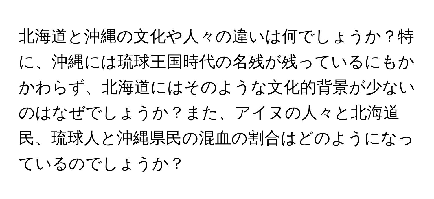 北海道と沖縄の文化や人々の違いは何でしょうか？特に、沖縄には琉球王国時代の名残が残っているにもかかわらず、北海道にはそのような文化的背景が少ないのはなぜでしょうか？また、アイヌの人々と北海道民、琉球人と沖縄県民の混血の割合はどのようになっているのでしょうか？