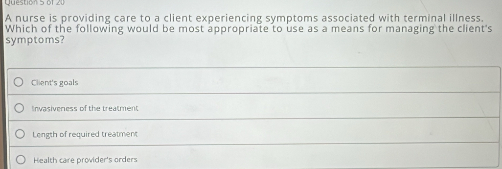 A nurse is providing care to a client experiencing symptoms associated with terminal illness.
Which of the following would be most appropriate to use as a means for managing the client's
symptoms?
Client's goals
Invasiveness of the treatment
Length of required treatment
Health care provider's orders