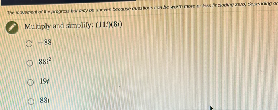 The movement of the progress bar may be uneven because questions can be worth more or less (including zero) depending or
Multiply and simplify: (11i)(8i)
-88
88i^2
19i
88i