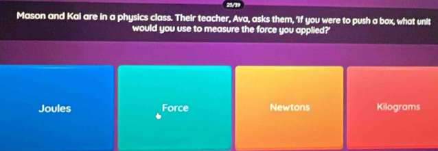 Mason and Kai are in a physics class. Their teacher, Ava, asks them, 'If you were to push a box, what unit
would you use to measure the force you applied?'
Joules Force Newtons Kilograms