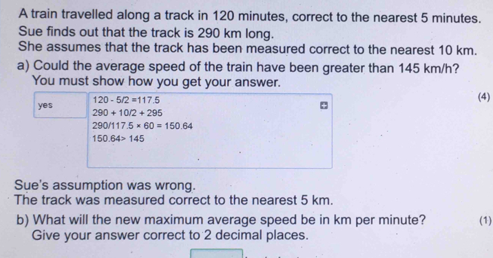 A train travelled along a track in 120 minutes, correct to the nearest 5 minutes.
Sue finds out that the track is 290 km long.
She assumes that the track has been measured correct to the nearest 10 km.
a) Could the average speed of the train have been greater than 145 km/h?
You must show how you get your answer.
120-5/2=117.5
(4)
yes 290+10/2+295
290/117.5* 60=150.64
150.64>145
Sue's assumption was wrong.
The track was measured correct to the nearest 5 km.
b) What will the new maximum average speed be in km per minute? (1)
Give your answer correct to 2 decimal places.