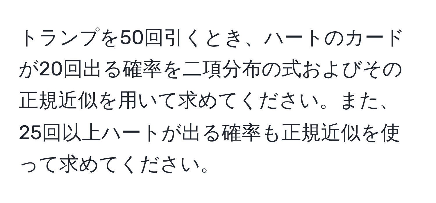 トランプを50回引くとき、ハートのカードが20回出る確率を二項分布の式およびその正規近似を用いて求めてください。また、25回以上ハートが出る確率も正規近似を使って求めてください。