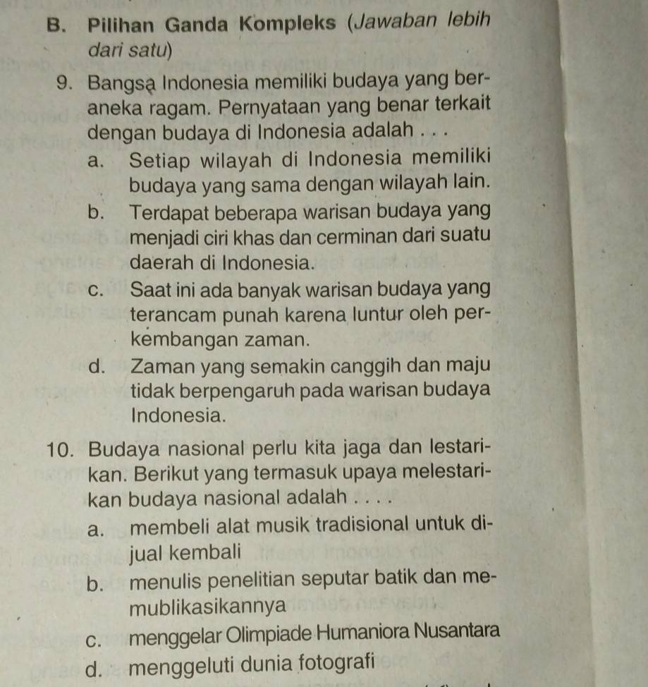 B. Pilihan Ganda Kompleks (Jawaban lebih
dari satu)
9. Bangsa Indonesia memiliki budaya yang ber-
aneka ragam. Pernyataan yang benar terkait
dengan budaya di Indonesia adalah . . .
a. Setiap wilayah di Indonesia memiliki
budaya yang sama dengan wilayah lain.
b. Terdapat beberapa warisan budaya yang
menjadi ciri khas dan cerminan dari suatu
daerah di Indonesia.
c. Saat ini ada banyak warisan budaya yang
terancam punah karena luntur oleh per-
kembangan zaman.
d. Zaman yang semakin canggih dan maju
tidak berpengaruh pada warisan budaya
Indonesia.
10. Budaya nasional perlu kita jaga dan lestari-
kan. Berikut yang termasuk upaya melestari-
kan budaya nasional adalah . . . .
a. membeli alat musik tradisional untuk di-
jual kembali
b. menulis penelitian seputar batik dan me-
mublikasikannya
c. menggelar Olimpiade Humaniora Nusantara
d. menggeluti dunia fotografi