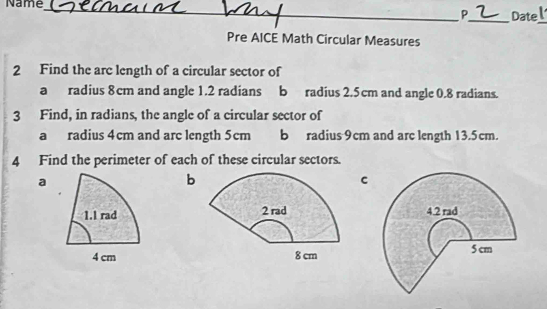 Name_ 
P_ Datel 
Pre AICE Math Circular Measures 
2 Find the arc length of a circular sector of 
a radius 8cm and angle 1.2 radians b radius 2.5cm and angle 0.8 radians. 
3 Find, in radians, the angle of a circular sector of 
a radius 4cm and arc length 5cm b radius 9cm and arc length 13.5cm. 
4 Find the perimeter of each of these circular sectors. 
a 
b 
C