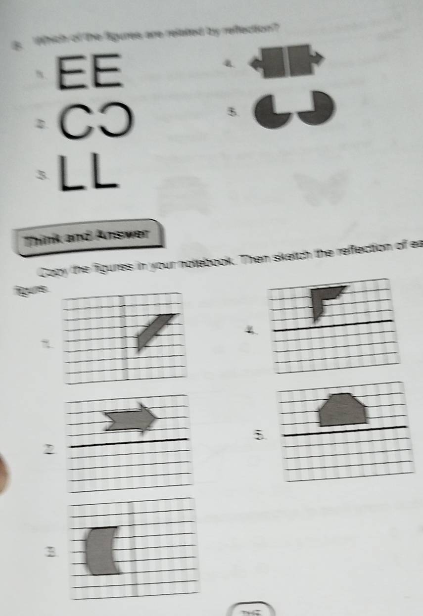 he figures are related by refection ? 
EE 
4. 
CO 
B. 
τ LL 
Think and Answer 
Cocy the figures in your notebook. Then sketch the reffection of ea 
figuns 
4 
5 
2 
B