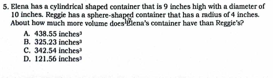 Elena has a cylindrical shaped container that is 9 inches high with a diameter of
10 inches. Reggie has a sphere-shaped container that has a radius of 4 inches.
About how much more volume does Elena's container have than Reggie's?
A. 438.55inches^3
B. 325.23inches^3
C. 342.54inches^3
D. 121.5 6inches^3