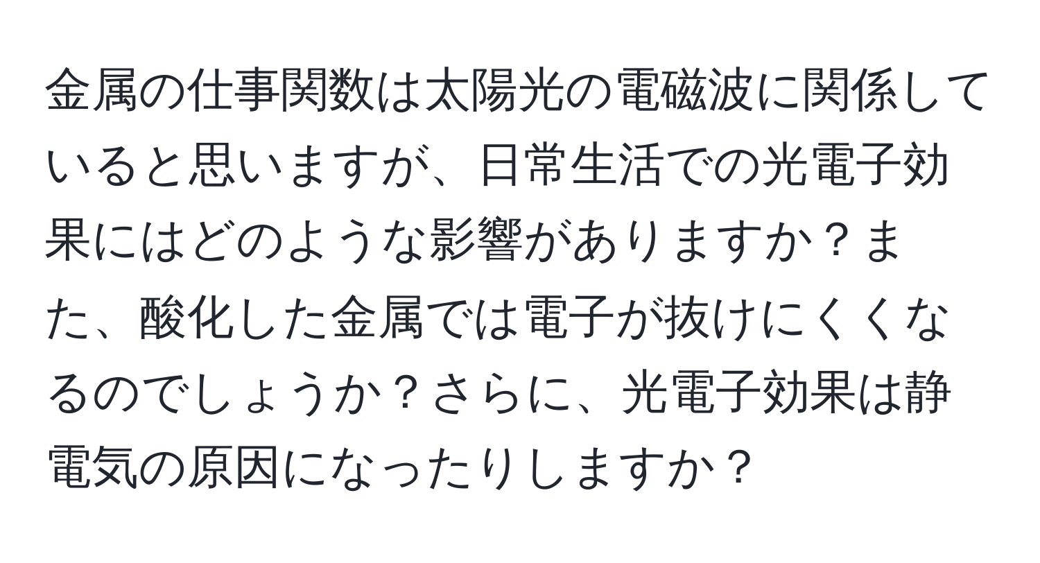 金属の仕事関数は太陽光の電磁波に関係していると思いますが、日常生活での光電子効果にはどのような影響がありますか？また、酸化した金属では電子が抜けにくくなるのでしょうか？さらに、光電子効果は静電気の原因になったりしますか？