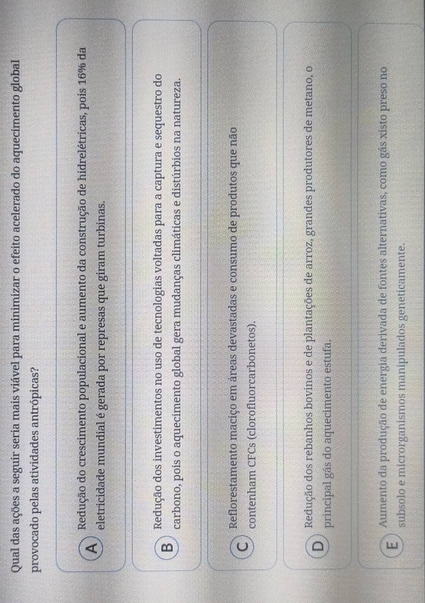 Qual das ações a seguir seria mais viável para minimizar o efeito acelerado do aquecimento global
provocado pelas atividades antrópicas?
A Redução do crescimento populacional e aumento da construção de hidrelétricas, pois 16% da
eletricidade mundial é gerada por represas que giram turbinas.
B Redução dos investimentos no uso de tecnologias voltadas para a captura e sequestro do
carbono, pois o aquecimento global gera mudanças climáticas e distúrbios na natureza.
Reflorestamento maciço em áreas devastadas e consumo de produtos que não
C contenham CFCs (clorofluorcarbonetos).
D Redução dos rebanhos bovinos e de plantações de arroz, grandes produtores de metano, o
principal gás do aquecimento estufa.
E Aumento da produção de energia derivada de fontes alternativas, como gás xisto preso no
subsolo e microrganismos manipulados geneticamente.