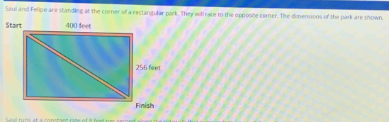 Saul and Felipe are standing at the corner of a rectangular park. They will race to the opposite corner. The dimensions of the park are shown. 
Saul runs at a constant rate of il fee