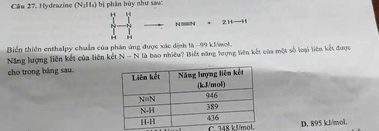 Hydrazine (N_2H_4) bị phân hủy như sau:
H H
N N Nequiv N+2H-H
H H
Biến thiên enthalpy chuẩn của phản ứng được xác định là -99 kJ/mol.
Năng lượng liên kết của liên kết N-N là bao nhiêu? Biết năng lượng liên kết của một số loại liên kết được
cho trong bảng sau.
C. 348 D. 895 kJ/mol.