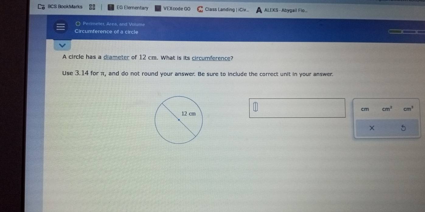 BCS BookMarks EG Elementary VEXcode GO Class Landing | iCiv.. ALEKS - Abygail Flo... 
Perimeter, Area, and Volume 
Circumference of a circle 
A circle has a diameter of 12 cm. What is its circumference? 
Use 3.14 for π, and do not round your answer. Be sure to include the correct unit in your answer.
cm cm^2 cm^3
× 5