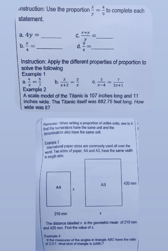 Istruction: Use the proportion  x/y = 4/9  to complete each 
statement. 
a. 4y= _C.  (x+y)/y = _ 
b.  x/4 = _  9/4 = _ 
d. 
Instruction: Apply the different properties of proportion to 
solve the following 
Example 1 
a.  4/x = 5/7  b.  3/x+3 = 2/x  C.  2/x-4 = 7/2x+1 
Example 2 
A scale model of the Titanic is 107 inches long and 11
inches wide. The Titanic itself was 882.75 feet long. How 
wide was it? 
Reminder: When writing a proportion of unlike units, see to it 
that the numerators have the same unit and the 
denominators also have the same unit. 
Example 3 
International paper sizes are commonly used all over the 
world. Two sizes of paper, A4 and A3, have the same width 
to length ratio.
210 mm
The distance labelled x is the geometric mean of 210 mm
and 420 mm. Find the value of x. 
Example 4 
If the measures of the angles in triangle ABC have the ratio 
of 2:3:7 , what kind of triangle is △ ABC