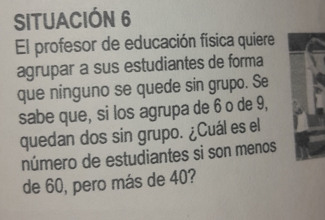 SITUACIÓN 6 
El profesor de educación física quiere 
agrupar a sus estudiantes de forma 
que ninguno se quede sin grupo. Se 
sabe que, si los agrupa de 6 o de 9, 
quedan dos sin grupo. ¿Cuál es el 
número de estudiantes si son menos 
de 60, pero más de 40?