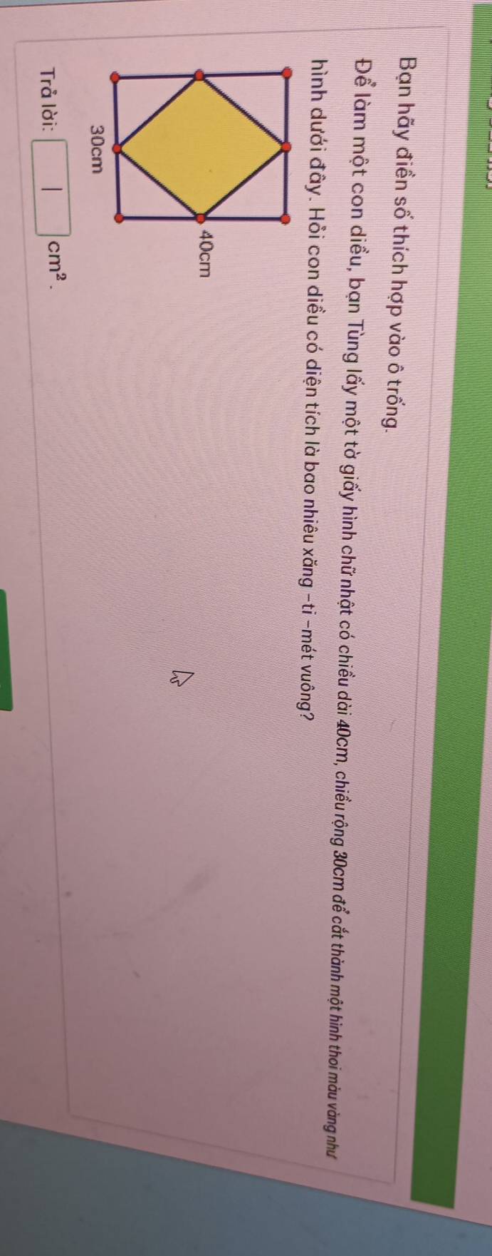 Bạn hãy điền số thích hợp vào ô trống. 
Để làm một con diều, bạn Tùng lấy một tờ giấy hình chữ nhật có chiều dài 40cm, chiều rộng 30cm để cắt thành một hình thoi màu vàng như 
hình dưới đây. Hỏi con diều có diện tích là bao nhiêu xăng -ti -mét vuông? 
Trå lời: □ cm^2.