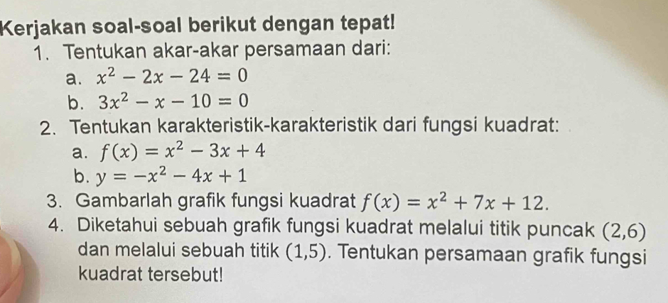 Kerjakan soal-soal berikut dengan tepat! 
1. Tentukan akar-akar persamaan dari: 
a. x^2-2x-24=0
b. 3x^2-x-10=0
2. Tentukan karakteristik-karakteristik dari fungsi kuadrat: 
a. f(x)=x^2-3x+4
b. y=-x^2-4x+1
3. Gambarlah grafik fungsi kuadrat f(x)=x^2+7x+12. 
4. Diketahui sebuah grafik fungsi kuadrat melalui titik puncak (2,6)
dan melalui sebuah titik (1,5). Tentukan persamaan grafik fungsi 
kuadrat tersebut!