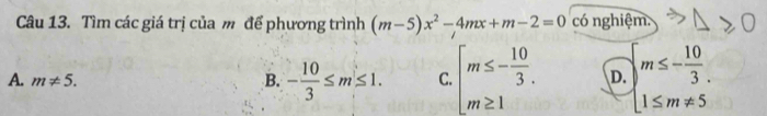 Tìm các giá trị của m để phương trình (m-5)x^2-4mx+m-2=0 có nghiệm.
A. m!= 5. B. - 10/3 ≤ m≤ 1. C. beginarrayl m≤ - 10/3 . m≥ 1endarray. D. beginarrayl m≤ - 10/3 . 1≤ m!= 5endarray.