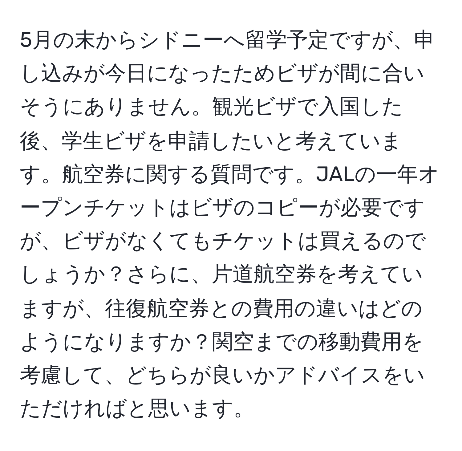 5月の末からシドニーへ留学予定ですが、申し込みが今日になったためビザが間に合いそうにありません。観光ビザで入国した後、学生ビザを申請したいと考えています。航空券に関する質問です。JALの一年オープンチケットはビザのコピーが必要ですが、ビザがなくてもチケットは買えるのでしょうか？さらに、片道航空券を考えていますが、往復航空券との費用の違いはどのようになりますか？関空までの移動費用を考慮して、どちらが良いかアドバイスをいただければと思います。