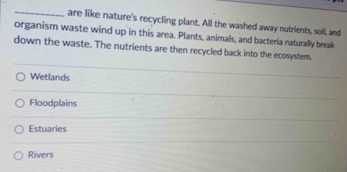 are like nature's recycling plant. All the washed away nutrients, soil, and
organism waste wind up in this area. Plants, animals, and bacteria naturally break
down the waste. The nutrients are then recycled back into the ecosystem.
Wetlands
Floodplains
Estuaries
Rivers