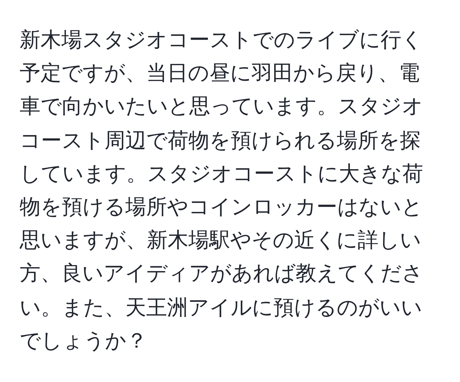 新木場スタジオコーストでのライブに行く予定ですが、当日の昼に羽田から戻り、電車で向かいたいと思っています。スタジオコースト周辺で荷物を預けられる場所を探しています。スタジオコーストに大きな荷物を預ける場所やコインロッカーはないと思いますが、新木場駅やその近くに詳しい方、良いアイディアがあれば教えてください。また、天王洲アイルに預けるのがいいでしょうか？