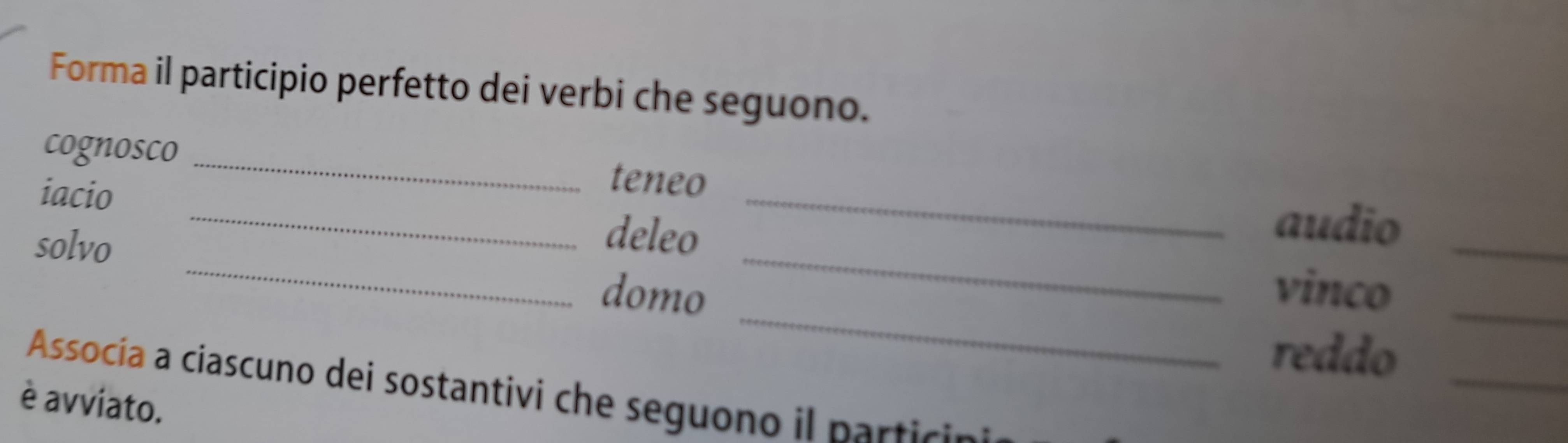 Forma il participio perfetto dei verbi che seguono. 
cognosco _teneo 
iacio 
solvo 
_ 
deleo 
_ 
_ 
audio 
_ 
_ 
_ 
domo vinco_ 
reddo_ 
Assocía a ciascuno dei sostantivi che seguono il parti 
è avviato.