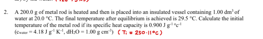 A 200.0 g of metal rod is heated and then is placed into an insulated vessel containing 1.00dm^3 of 
water at 20.0°C. The final temperature after equilibrium is achieved is 29.5°C. Calculate the initial 
temperature of the metal rod if its specific heat capacity is 0.900Jg^(-10)c^(-1)
(c_water=4.18Jg^(-1)K^(-1),dH_2O=1.00gcm^(-3))(T_i=250· 11°C)