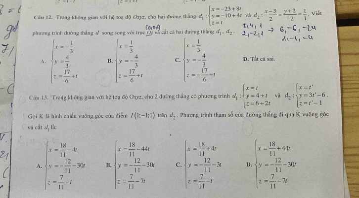 z=1-i [z=1+i
Câu 12. Trong không gian với hệ toạ độ Oxyz, cho hai đường thắng d_1:beginarrayl x=-23+8t y=-10+4t z=tendarray. và d_2: (x-3)/2 = (y+2)/-2 = z/1 . Viết
phương trình đường thắng đ song song với trục Q và cất cã hai đường thắng d_1,d_2.
A. beginarrayl x=- 1/3  y= 4/3  z= 17/6 +xendarray. B. beginarrayl x= 1/3  y=- 4/3  z= 17/6 +endarray. C. beginarrayl x= 1/3  y=- 4/3  z=- 17/6 +tendarray. D. Tất cả sai.
Câu 13. Trong không gian với hệ tơạ độ Oxyz, cho 2 đường thắng có phương trình d_1:beginarrayl x=t y=4+t z=6+2tendarray. và d_2:beginarrayl x=t' y=3t'-6. z=t'-1endarray.
Gọi K là hình chiếu vuông góc của điểm I(1;-1;1) trên d_2. Phương trình tham số của đường thẳng đi qua K vuông góc
và cắt d_1 lǜ:
A beginarrayl x= 18/11 -32 y=- 12/11 =396 z= 7/11 -tendarray. B. beginarrayl x= 18/11 -44 y= 12/11 -20x z= 7/11 -20endarray. C. beginarrayl x= 15/11 +4x y= 12/11 -3x z= 7/11 -tendarray. D. beginarrayl x= 15/11 +42 y= 12/11 -30 z= 7/11 -7endarray.