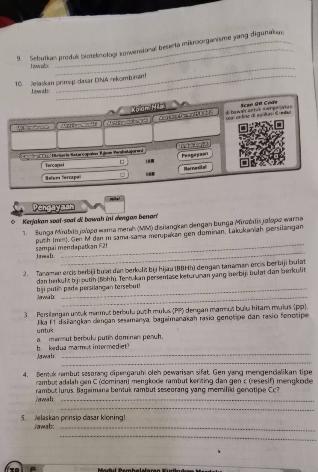 Sebutkan produk bioteknologi konvensional beserta mikroorganisme yang digunakan
Jawab:_
10. Jelaskan prinsip dasar DNA rekombinan!
Jawab:
Kolom Nilai
Scan QR Code
Asesmen Formatif Bab 2 di bawah untuk mengerjakan
soal online di aplikasi C-edu!
Uji Pemahaman Aktivitas Mandiri Aktivitas Kelompok
Capaian KKTP (Kritería Ketercapaían Tujuan Pembelajaran) Tindak Lanjut
Pengayaan
Tercapai
Remedial
Belum Tercapai ...
Nilai
Pengayaan
* Kerjakan soal-soal di bawah ini dengan benar!
1. Bunga Mirabilis jalapa warna merah (MM) disiIangkan dengan bunga Mirabilis jalapa warna
_
putih (mm). Gen M dan m sama-sama merupakan gen dominan. Lakukanlah persilangan
sampai mendapatkan F2!
Jawab:
_
2. Tanaman ercis berbiji bulat dan berkulit biji hijau (BBHh) dengan tanaman ercis berbiji bulat
dan berkulit biji putih (Bbhh). Tentukan persentase keturunan yang berbiji bulat dan berkulit
biji putih pada persilangan tersebut!
Jawab:_
3. Persilangan untuk marmut berbulu putih mulus (PP) dengan marmut bulu hitam mulus (pp).
Jika F1 disilangkan dengan sesamanya, bagaimanakah rasio genotipe dan rasio fenotipe
untuk:
a. marmut berbulu putih dominan penuh,
_
b. kedua marmut intermediet?
_
Jawab:
4. Bentuk rambut sesorang dipengaruhi oleh pewarisan sifat. Gen yang mengendalikan tipe
rambut adalah gen C (dominan) mengkode rambut keriting dan gen c (resesif) mengkode
rambut lurus. Bagaimana bentuk rambut seseorang yang memiliki genotipe Cc?
Jawab:_
_
5. Jelaskan prinsip dasar kloning!
Jawab:_
_