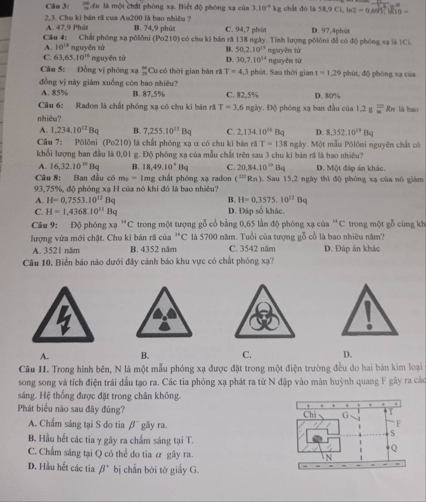 beginarrayr 200 79endarray Au * là một chất phóng xạ. Biết độ phóng xạ của 3.10^(-9)kg chất đó là 58,9 Cỉ, lí ln 2=0,693,ln 10=
2,3. Chu kì bán rã cua Au200 là bao nhiêu ?
A. 47,9 Phút B. 74,9 phút C. 94,7 phút D. 97,4phút
Câu 4: Chất phóng xạ pôlôni (Po210) có chu kì bán rã 138 ngày. Tính lượng pôlôni để có độ phóng xạ là 1Ci.
A. 10^(18) nguyên tử B. 50,2.10^(15) nguyên tử
C. 63,65.10^(16) nguyên tử D. 30,7.10^(14) nguyên từ
Câu 5: Đồng vị phóng xạ beginarrayr 66 29endarray Cu có thời gian bán rã T=4,3 phút. Sau thời gian t=1,29 phút, độ phóng xạ của
đồng vị này giảm xuống còn bao nhiêu?
A. 85% B. 87,5% C. 82,5% D. 80%
Câu 6: Radon là chất phóng xạ có chu kì bán rã T=3,6 ngày. Độ phóng xạ ban đầu của 1, 2g_(86)^(222)Rn là bao
nhiêu?
A. 1,234.10^(12)Bq B. 7,255.10^(15)Bq C. 2,134.10^(16)Bq D. 8,352.10^(19)Bq
Câu 7: Pôlôni (Po210) là chất phóng xạ α có chu kì bán rã T=138ngay 7. Một mẫu Pôlôni nguyên chất có
khối lượng ban đầu là 0,01 g. Độ phóng xạ của mẫu chất trên sau 3 chu kì bán rã là bao nhiêu?
A. 16,32.10^(10)Bq B. 18,49.10^9Bq C. 20,84.10^(10)Bq D. Một đáp án khác.
Câu 8: Ban đầu có m_0=1mg chất phóng xạ radon (^222Rn) 0. Sau 15,2 ngày thì độ phóng xạ của nó giảm
93,75%, độ phóng xạ H của nó khi đó là bao nhiêu?
A. H=0,7553.10^(12)Bq B. H=0,3575.10^(12)Bq
C. H=1,4368.10^(11)Bq D. Đáp số khác.
Câu 9: Độ phóng xạ ^14C trong một tượng gỗ cổ bằng 0,65 lần độ phóng xạ của^(14)C trong một gỗ cùng kh
lượng vừa mới chặt. Chu kì bán rã của^(14)C là 5700 năm. Tuổi của tượng gỗ cổ là bao nhiêu năm?
A. 3521 năm B. 4352 năm C. 3542 năm D. Đáp án khác
Câu 10. Biển báo nào dưới đây cảnh báo khu vực có chất phóng xạ?
A.
B.
C.
D.
Câu 11. Trong hình bên, N là một mẫu phóng xạ được đặt trong một điện trường đều do hai bản kim loại
song song và tích điện trái dấu tạo ra. Các tia phóng xạ phát ra từ N đập vào màn huỳnh quang F gây ra các
sáng. Hệ thống được đặt trong chân không.
Phát biểu nào sau đây đúng? 
A. Chấm sáng tại S do tia β¯ gây ra.
B. Hầu hết các tia γ gây ra chấm sáng tại T.
C. Chấm sáng tại Q có thể do tia α gây ra.
D. Hầu hết các tia beta^+ bị chắn bởi tờ giấy G.