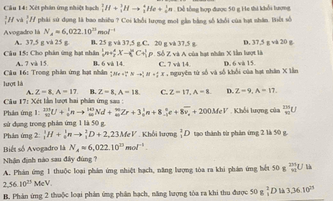 Xét phán ứng nhiệt hạch _1^(2H+_1^3Hto _2^4He+_0^1n Để tổng hợp được 50 g He thì khổi lượng
_1^2H và _1^3H phải sử dụng là bao nhiêu ? Coi khổi lượng mol gần bằng số khổi của hạt nhân. Biết số
Avogadro là N_A)approx 6,022.10^(23)mol^(-1)
A. 37,5 g và 25 g. B. 25 g và 37,5 g C. 20 g và 37,5 g D. 37,5 g và 20 g.
Câu 15: Cho phản ứng hạt nhân _0^(1n+_2^AXto _6^(14)C+_1^1p Số Z và A của hạt nhân X lần lượt là
A. 7 và 15. B. 6 và 14. C. 7 và 14. D. 6 và 15.
Câu 16: Trong phản ứng hạt nhân _2^4He+_7^(14)Nto _1^1H+_2^4X , nguyên tử số và số khối của hạt nhân X lần
lượt là
A. Z=8,A=17. B. Z=8,A=18. C. Z=17,A=8. D. Z=9,A=17.
Câu 17: Xét lần lượt hai phản ứng sau :
Phản ứng 1: _(92)^(235)U+_0^1nto _(60)^(143)Nd+_(40)^(90)Zr+3_0^1n+8_(-1)^0e+8overline v_e)+200MeV Khối lượng của _(92)^(235)U
sử dụng trong phản ứng 1 là 50 g.
Phản ứng 2: _1^(1H+_0^1nto _1^2D+2,23M eV Khối lượng _1^2D tạo thành từ phản ứng 2 là 50 g.
Biết số Avogadro là N_A)approx 6,022.10^(23)mol^(-1).
Nhận định nào sau đây đúng ?
A. Phản ứng 1 thuộc loại phản ứng nhiệt hạch, năng lượng tỏa ra khi phản ứng hết 50 g _(92)^(235)U là
2,56.10^(25)MeV.
B. Phản ứng 2 thuộc loại phản ứng phân hạch, năng lượng tỏa ra khi thu được 50g_1^(2D là 3,36.10^25)