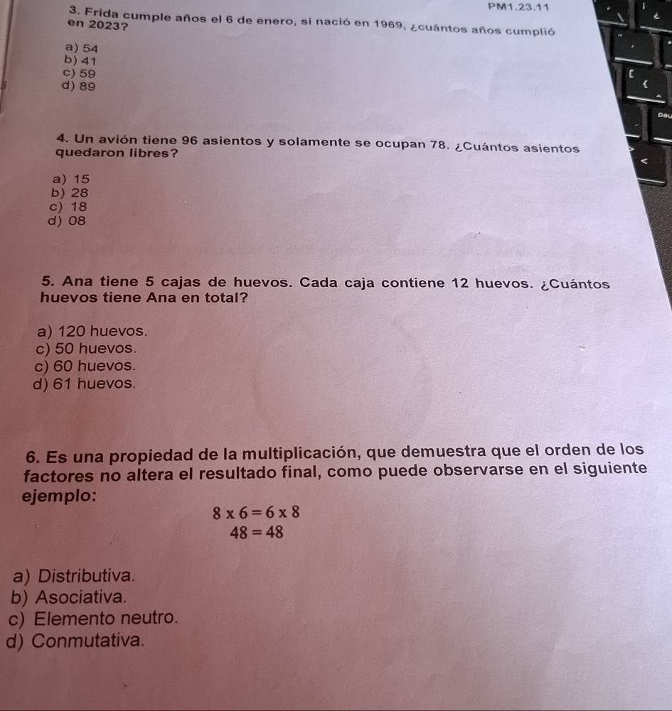 PM1.23.11
3. Frida cumple años el 6 de enero, si nació en 1969, ¿cuántos años cumplió
en 2023?
a) 54
b) 41
c) 59
d) 89
Pal
4. Un avión tiene 96 asientos y solamente se ocupan 78. ¿Cuántos asientos
quedaron libres?
a) 15
b) 28
c) 18
d) 08
5. Ana tiene 5 cajas de huevos. Cada caja contiene 12 huevos. ¿Cuántos
huevos tiene Ana en total?
a) 120 huevos.
c) 50 huevos.
c) 60 huevos.
d) 61 huevos.
6. Es una propiedad de la multiplicación, que demuestra que el orden de los
factores no altera el resultado final, como puede observarse en el siguiente
ejemplo:
8* 6=6* 8
48=48
a) Distributiva.
b) Asociativa.
c) Elemento neutro.
d) Conmutativa.