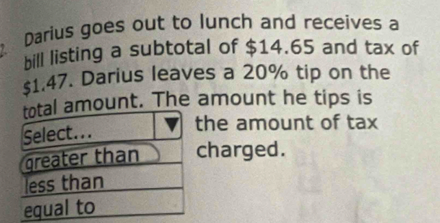 Darius goes out to lunch and receives a
bill listing a subtotal of $14.65 and tax of
$1.47. Darius leaves a 20% tip on the
total amount. The amount he tips is
Select...
the amount of tax
greater than charged.
less than
equal to