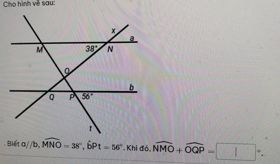 Cho hình vẽ sau:
Biết a//b,widehat MNO=38°,hat bPt=56°. Khi đó, widehat NMO+widehat OQP=□°.